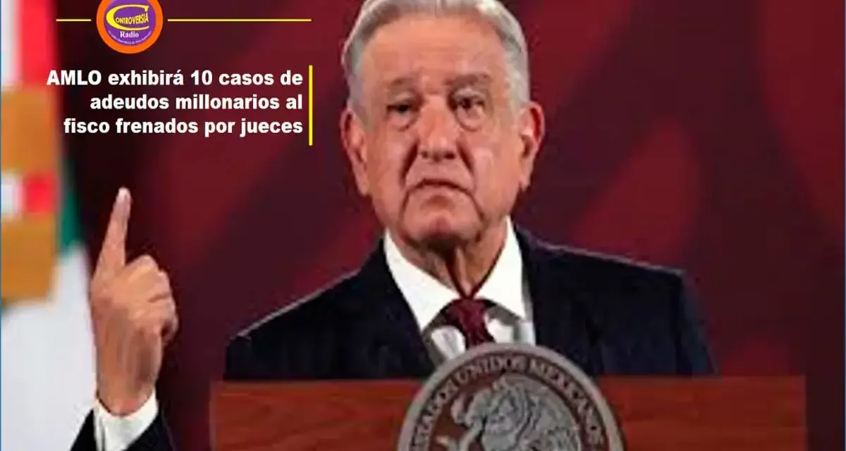 AMLO EXHIBIRÁ 10 CASOS DE ADEUDOS MILLONARIOS AL FISCO FRENADOS POR JUECES